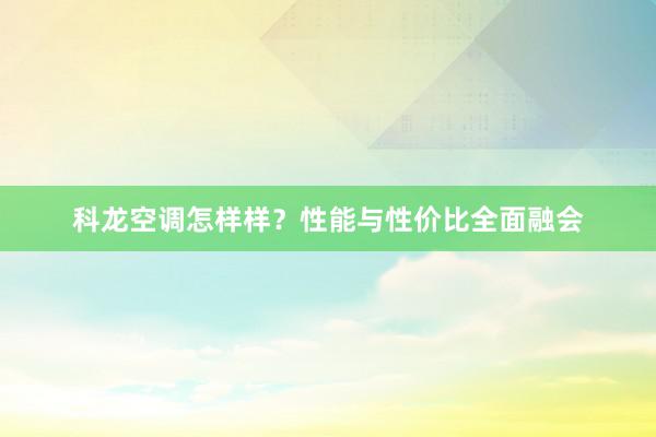 科龙空调怎样样?性能与性价比全面融会